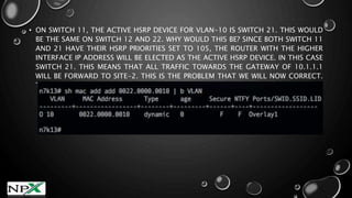 • ON SWITCH 11, THE ACTIVE HSRP DEVICE FOR VLAN-10 IS SWITCH 21. THIS WOULD
BE THE SAME ON SWITCH 12 AND 22. WHY WOULD THIS BE? SINCE BOTH SWITCH 11
AND 21 HAVE THEIR HSRP PRIORITIES SET TO 105, THE ROUTER WITH THE HIGHER
INTERFACE IP ADDRESS WILL BE ELECTED AS THE ACTIVE HSRP DEVICE. IN THIS CASE
SWITCH 21. THIS MEANS THAT ALL TRAFFIC TOWARDS THE GATEWAY OF 10.1.1.1
WILL BE FORWARD TO SITE-2. THIS IS THE PROBLEM THAT WE WILL NOW CORRECT.
THE NEXT OUTPUT SHOWS THE TRAFFIC FROM SITE-1 IS DESTINED VIA THE OVERLAY
 