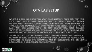 OTV LAB SETUP
• WE SETUP A MINI LAB USING TWO NEXUS 7000 SWITCHES, EACH WITH THE FOUR
VDCS, TWO NEXUS 5000 SWITCHES AND A 3750 CATALYST SWITCH.
WE EMULATED TWO DATA CENTER SITES, EACH WITH TWO CORE SWITCHES FOR
TYPICAL LAYER3 BREAKOUT, EACH WITH TWO SWITCHES DEDICATED FOR OTV AND
EACH WITH ONE ACCESS SWITCH TO TEST CONNECTIVITY. SITE1 INCLUDES
SWITCHES 11-14 (FOUR VDCS ON N7K-1) AND SWITCH 15 (N5K), WHEREAS SITE2
INCLUDES SWITCHES 21-24 (FOUR VDCS ON N7K-2) AND SWITCH 32 (3750).
• TO FOCUS ON OTV, WE REMOVED THE COMPLEXITY FROM THE TRANSPORT
NETWORK BY USING OTV ON DEDICATED VDCS (FOUR OF THEM FOR REDUNDANCY),
CONNECTED AS INLINE OTV APPLIANCES AND BY CONNECTING THE OTV JOIN
INTERFACES ON A SINGLE MULTI-ACCESS NETWORK.
 