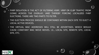 • FHRP ISOLATION IS THE ACT OF FILTERING HSRP, VRRP OR GLBP TRAFFIC FROM
GOING ACROSS THE OVERLAY, AND THEREBY FORCING LOCALIZED FHRP
ELECTIONS. THERE ARE TWO PARTS TO FILTER.
• THE ELECTION PROCESS SHOULD BE CONTAINED WITHIN EACH SITE TO ELECT A
LOCAL ACTIVE DEVICES.
• THE VIRTUAL MAC ADDRESSES WILL STILL BE ADVERTISED, WHICH WOULD
CAUSE CONSTANT MAC MOVE MOVES. I.E., LOCAL SITE, REMOTE SITE, LOCAL
SITE, ETC.
 