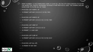 • POINT NUMBER 1 IS ACCOMPLISHED USING A VLAN ACL ON THE OTV EDGE DEVICES TO FILTER
THE RESPECTIVE TRAFFIC DEPENDING ON WHICH FHRP PROTOCOL USED. THE EXAMPLE BELOW
SHOW HOW TO FILTER ALL OF THEM:
• IP ACCESS-LIST HSRPV1-IP
• 10 PERMIT UDP ANY 224.0.0.2/32 EQ 1985
• !
• IP ACCESS-LIST HSRPV2-IP
• 10 PERMIT UDP ANY 224.0.0.102/32 EQ 1985
• !
• IP ACCESS-LIST VRRP-IP
• 10 PERMIT UDP ANY 224.0.0.18/32
• 20 PERMIT 112 ANY ANY
• !
• IP ACCESS-LIST GLBP-IP
• 10 PERMIT UDP ANY 224.0.0.102/32 EQ 3222
• !
• IP ACCESS-LIST ALL-IPS
• 10 PERMIT IP ANY ANY
• !
 