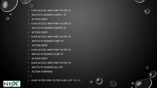 • VLAN ACCESS-MAP FHRP-FILTER 10
• MATCH IP ADDRESS HSRPV1-IP
• ACTION DROP
• VLAN ACCESS-MAP FHRP-FILTER 20
• MATCH IP ADDRESS HSRPV2-IP
• ACTION DROP
• VLAN ACCESS-MAP FHRP-FILTER 30
• MATCH IP ADDRESS VRRP-IP
• ACTION DROP
• VLAN ACCESS-MAP FHRP-FILTER 40
• MATCH IP ADDRESS GLBP-IP
• ACTION DROP
• VLAN ACCESS-MAP FHRP-FILTER 50
• MATCH IP ADDRESS ALL-IPS
• ACTION FORWARD
• !
• VLAN FILTER FHRP-FILTER VLAN-LIST 10-15
 