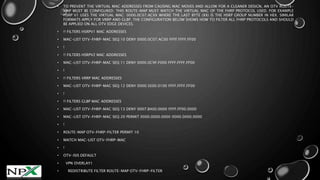 • TO PREVENT THE VIRTUAL MAC ADDRESSES FROM CAUSING MAC MOVES AND ALLOW FOR A CLEANER DESIGN, AN OTV ROUTE-
MAP MUST BE CONFIGURED. THIS ROUTE-MAP MUST MATCH THE VIRTUAL MAC OF THE FHRP PROTOCOL USED. FOR EXAMPLE
HSRP V1 USES THE VIRTUAL MAC: 0000.0C07.ACXX WHERE THE LAST BYTE (XX) IS THE HSRP GROUP NUMBER IN HEX. SIMILAR
FORMATS APPLY FOR VRRP AND GLBP. THE CONFIGURATION BELOW SHOWS HOW TO FILTER ALL FHRP PROTOCOLS AND SHOULD
BE APPLIED ON ALL OTV EDGE DEVICES.
• !! FILTERS HSRPV1 MAC ADDRESSES
• MAC-LIST OTV-FHRP-MAC SEQ 10 DENY 0000.0C07.AC00 FFFF.FFFF.FF00
• !
• !! FILTERS HSRPV2 MAC ADDRESSES
• MAC-LIST OTV-FHRP-MAC SEQ 11 DENY 0000.0C9F.F000 FFFF.FFFF.FF00
• !
• !! FILTERS VRRP MAC ADDRESSES
• MAC-LIST OTV-FHRP-MAC SEQ 12 DENY 0000.5E00.0100 FFFF.FFFF.FF00
• !
• !! FILTERS GLBP MAC ADDRESSES
• MAC-LIST OTV-FHRP-MAC SEQ 13 DENY 0007.B400.0000 FFFF.FF00.0000
• MAC-LIST OTV-FHRP-MAC SEQ 20 PERMIT 0000.0000.0000 0000.0000.0000
• !
• ROUTE-MAP OTV-FHRP-FILTER PERMIT 10
• MATCH MAC-LIST OTV-FHRP-MAC
• !
• OTV-ISIS DEFAULT
• VPN OVERLAY1
• REDISTRIBUTE FILTER ROUTE-MAP OTV-FHRP-FILTER
 