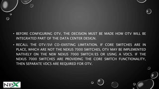 • BEFORE CONFIGURING OTV, THE DECISION MUST BE MADE HOW OTV WILL BE
INTEGRATED PART OF THE DATA CENTER DESIGN.
• RECALL THE OTV/SVI CO-EXISTING LIMITATION. IF CORE SWITCHES ARE IN
PLACE, WHICH ARE NOT THE NEXUS 7000 SWITCHES, OTV MAY BE IMPLEMENTED
NATIVELY ON THE NEW NEXUS 7000 SWITCH/ES OR USING A VDCS. IF THE
NEXUS 7000 SWITCHES ARE PROVIDING THE CORE SWITCH FUNCTIONALITY,
THEN SEPARATE VDCS ARE REQUIRED FOR OTV.
 