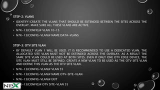 STEP-2: VLANS
• IDENTIFY/CREATE THE VLANS THAT SHOULD BE EXTENDED BETWEEN THE SITES ACROSS THE
OVERLAY. MAKE SURE ALL THESE VLANS ARE ACTIVE.
• N7K-13(CONFIG)# VLAN 10-15
• N7K-13(CONFIG-VLAN)# NAME DATA-VLANS
STEP-3: OTV SITE VLAN
• BY DEFAULT VLAN 1 WILL BE USED. IT IS RECOMMENDED TO USE A DEDICATED VLAN. THE
ALLOCATED SITE VLAN MUST NOT BE EXTENDED ACROSS THE OVERLAY. AS A RESULT THE
SAME SITE VLAN COULD BE USED AT BOTH SITES. EVEN IF ONLY ONE OTV EDGE DEVICE, THE
SITE VLAN MUST STILL BE DEFINED. CREATE A NEW VLAN TO BE USED AS THE OTV SITE VLAN
AND DEFINE THIS VLAN AS THE OTV SITE VLAN.
• N7K-13(CONFIG-VLAN)# VLAN 55
• N7K-13(CONFIG-VLAN)# NAME OTV-SITE-VLAN
• N7K-13(CONFIG-VLAN)# EXIT
• N7K-13(CONFIG)# OTV SITE-VLAN 55
 
