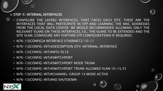 STEP-5: INTERNAL INTERFACES
• CONFIGURE THE LAYER2 INTERFACES, THAT FACES EACH SITE. THESE ARE THE
INTERFACES THAT WILL PARTICIPATE IN STP AND LEARNING THE MAC ADDRESSES
FROM THE LOCAL DATA CENTER. WE WOULD RECOMMENDED ALLOWING ONLY THE
RELEVANT VLANS ON THESE INTERFACES, I.E., THE VLANS TO BE EXTENDED AND THE
SITE VLAN. CONFIGURE ANY FURTHER STP CONFIGURATIONS IF REQUIRED.
• N7K-13(CONFIG)# INTERFACE ETHERNET2/10-11
• N7K-13(CONFIG-INT)#DESCRIPTION OTV-INTERNAL-INTERFACE
• N7K-13(CONFIG-INT)#MTU 9216
• N7K-13(CONFIG-INT)#SWITCHPORT
• N7K-13(CONFIG-INT)#SWITCHPORT MODE TRUNK
• N7K-13(CONFIG-INT)#SWITCHPORT TRUNK ALLOWED VLAN 10-15,55
• N7K-13(CONFIG-INT)#CHANNEL-GROUP 14 MODE ACTIVE
• N7K-13(CONFIG-INT)#NO SHUTDOWN
 
