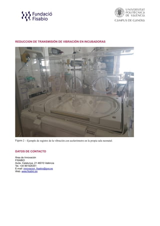 REDUCCION DE TRANSMISIÓN DE VIBRACIÓN EN INCUBADORAS
Figura 2 – Ejemplo de registro de la vibración con acelerómetro en la propia sala neonatal.
DATOS DE CONTACTO
Área de Innovación
FISABIO
Avda. Catalunya, 21 46010 València
Tel. +34 961926351
E-mail: innovacion_fisabio@gva.es
Web: www.fisabio.es
 