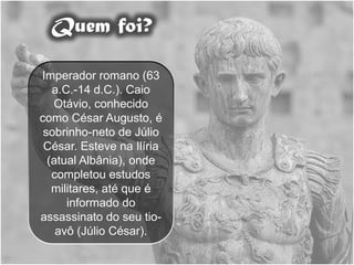Quem foi?

Imperador romano (63
   a.C.-14 d.C.). Caio
   Otávio, conhecido
como César Augusto, é
 sobrinho-neto de Júlio
 César. Esteve na Ilíria
  (atual Albânia), onde
   completou estudos
   militares, até que é
      informado do
assassinato do seu tio-
    avô (Júlio César).
 