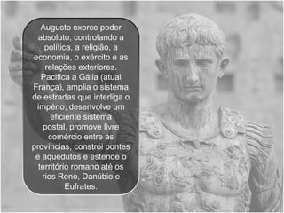 Augusto exerce poder
  absoluto, controlando a
    política, a religião, a
economia, o exército e as
    relações exteriores.
   Pacifica a Gália (atual
França), amplia o sistema
de estradas que interliga o
 império, desenvolve um
      eficiente sistema
    postal, promove livre
     comércio entre as
províncias, constrói pontes
 e aquedutos e estende o
  território romano até os
   rios Reno, Danúbio e
           Eufrates.
 