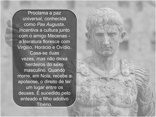 Proclama a paz
   universal, conhecida
   como Pax Augusta.
 Incentiva a cultura junto
com o amigo Mecenas -
a literatura floresce com
Virgílio, Horácio e Ovídio.
       Casa-se duas
  vezes, mas não deixa
    herdeiros do sexo
   masculino. Quando
morre, em Nola, recebe a
apoteose, o direito de ter
     um lugar entre os
deuses. É sucedido pelo
  enteado e filho adotivo
           Tibério.
 