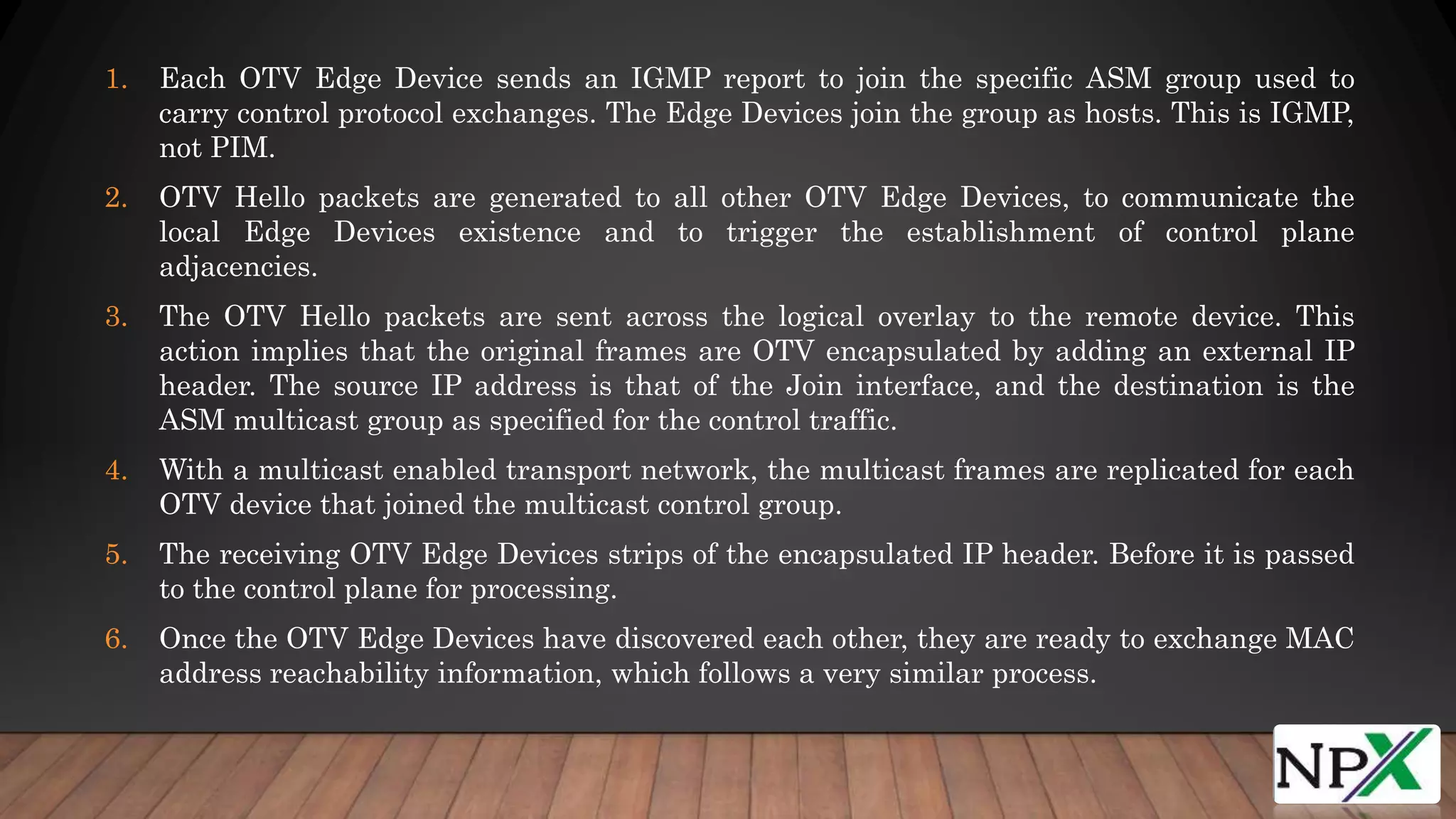 1. Each OTV Edge Device sends an IGMP report to join the specific ASM group used to
carry control protocol exchanges. The Edge Devices join the group as hosts. This is IGMP,
not PIM.
2. OTV Hello packets are generated to all other OTV Edge Devices, to communicate the
local Edge Devices existence and to trigger the establishment of control plane
adjacencies.
3. The OTV Hello packets are sent across the logical overlay to the remote device. This
action implies that the original frames are OTV encapsulated by adding an external IP
header. The source IP address is that of the Join interface, and the destination is the
ASM multicast group as specified for the control traffic.
4. With a multicast enabled transport network, the multicast frames are replicated for each
OTV device that joined the multicast control group.
5. The receiving OTV Edge Devices strips of the encapsulated IP header. Before it is passed
to the control plane for processing.
6. Once the OTV Edge Devices have discovered each other, they are ready to exchange MAC
address reachability information, which follows a very similar process.
 