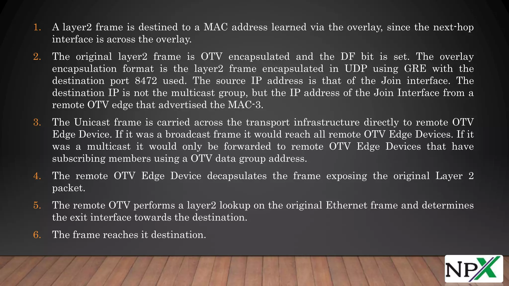 1. A layer2 frame is destined to a MAC address learned via the overlay, since the next-hop
interface is across the overlay.
2. The original layer2 frame is OTV encapsulated and the DF bit is set. The overlay
encapsulation format is the layer2 frame encapsulated in UDP using GRE with the
destination port 8472 used. The source IP address is that of the Join interface. The
destination IP is not the multicast group, but the IP address of the Join Interface from a
remote OTV edge that advertised the MAC-3.
3. The Unicast frame is carried across the transport infrastructure directly to remote OTV
Edge Device. If it was a broadcast frame it would reach all remote OTV Edge Devices. If it
was a multicast it would only be forwarded to remote OTV Edge Devices that have
subscribing members using a OTV data group address.
4. The remote OTV Edge Device decapsulates the frame exposing the original Layer 2
packet.
5. The remote OTV performs a layer2 lookup on the original Ethernet frame and determines
the exit interface towards the destination.
6. The frame reaches it destination.
 