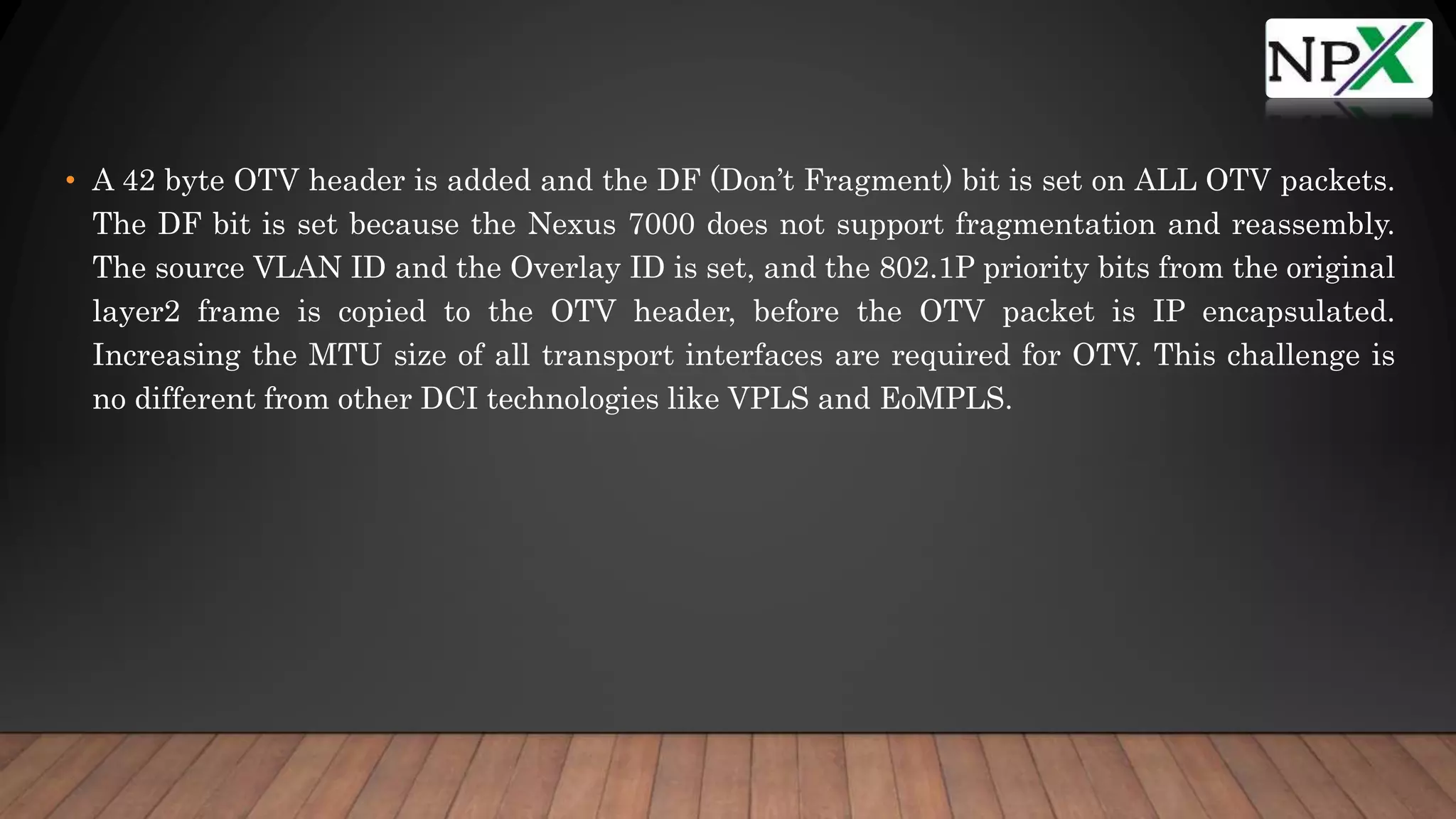 • A 42 byte OTV header is added and the DF (Don’t Fragment) bit is set on ALL OTV packets.
The DF bit is set because the Nexus 7000 does not support fragmentation and reassembly.
The source VLAN ID and the Overlay ID is set, and the 802.1P priority bits from the original
layer2 frame is copied to the OTV header, before the OTV packet is IP encapsulated.
Increasing the MTU size of all transport interfaces are required for OTV. This challenge is
no different from other DCI technologies like VPLS and EoMPLS.
 