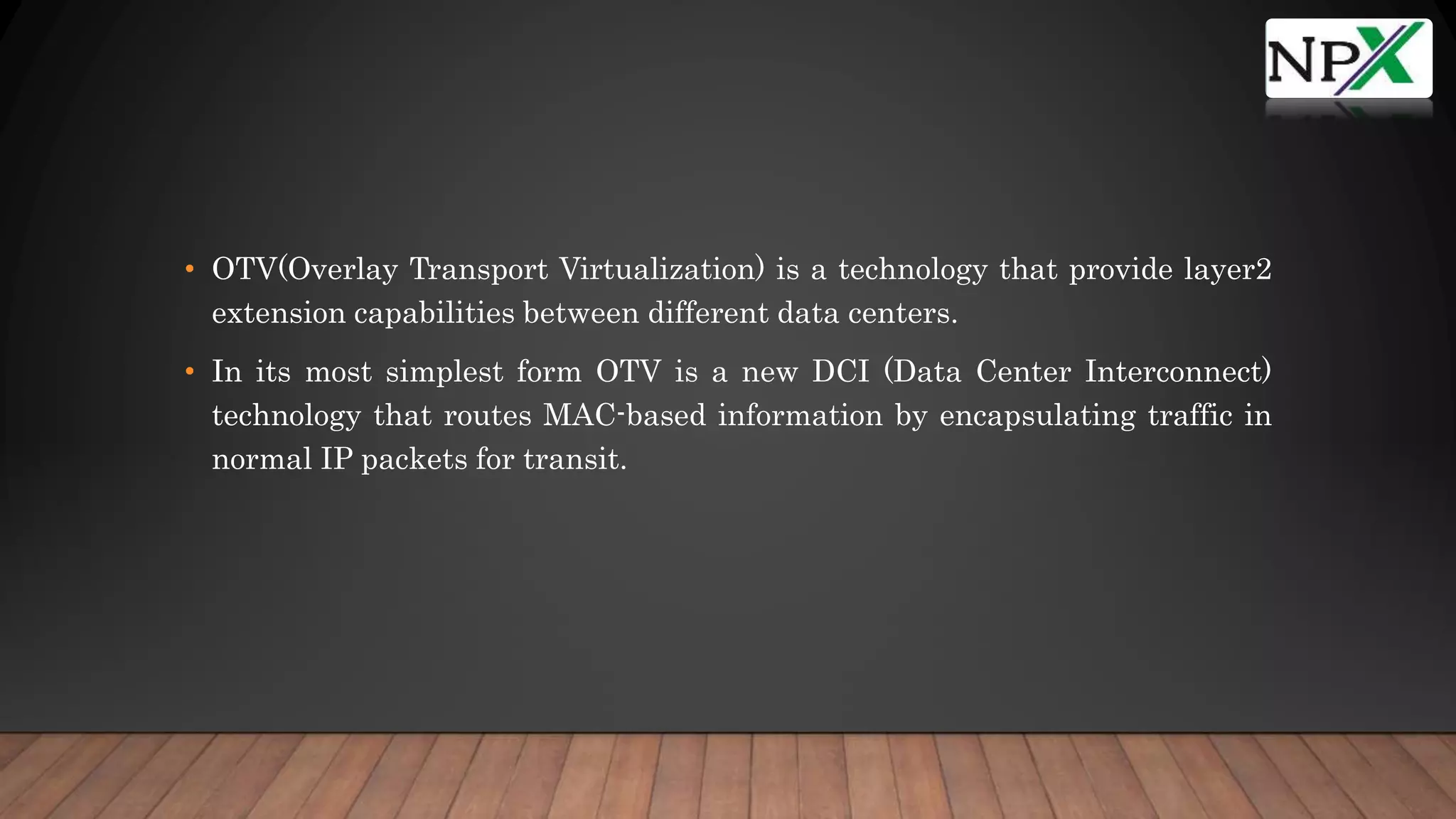 • OTV(Overlay Transport Virtualization) is a technology that provide layer2
extension capabilities between different data centers.
• In its most simplest form OTV is a new DCI (Data Center Interconnect)
technology that routes MAC-based information by encapsulating traffic in
normal IP packets for transit.
 