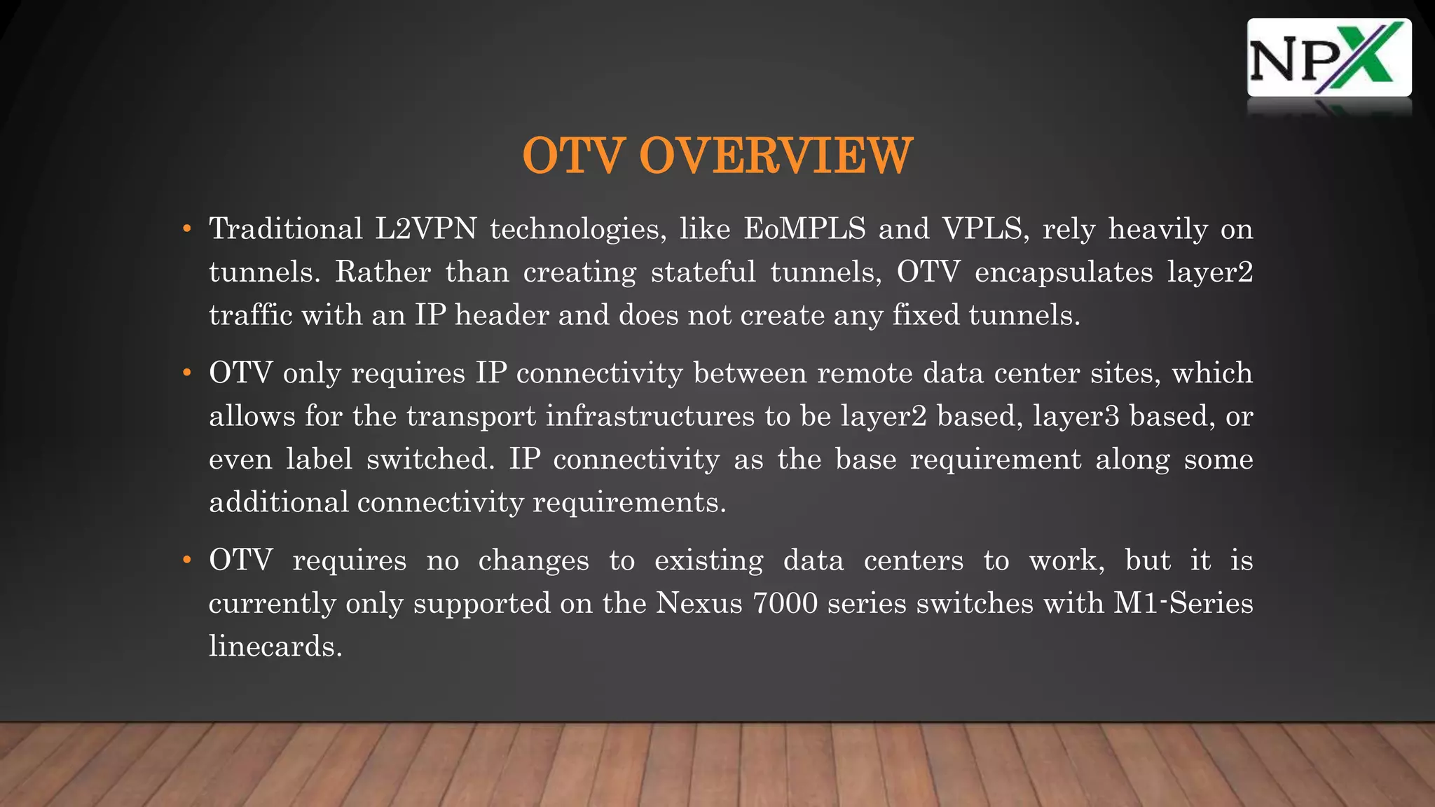 OTV OVERVIEW
• Traditional L2VPN technologies, like EoMPLS and VPLS, rely heavily on
tunnels. Rather than creating stateful tunnels, OTV encapsulates layer2
traffic with an IP header and does not create any fixed tunnels.
• OTV only requires IP connectivity between remote data center sites, which
allows for the transport infrastructures to be layer2 based, layer3 based, or
even label switched. IP connectivity as the base requirement along some
additional connectivity requirements.
• OTV requires no changes to existing data centers to work, but it is
currently only supported on the Nexus 7000 series switches with M1-Series
linecards.
 