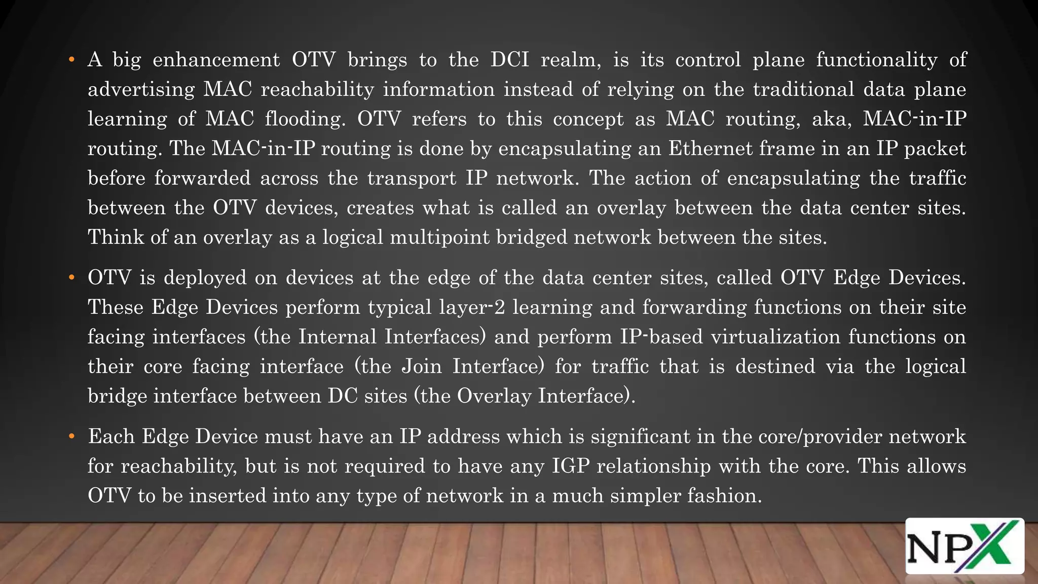 • A big enhancement OTV brings to the DCI realm, is its control plane functionality of
advertising MAC reachability information instead of relying on the traditional data plane
learning of MAC flooding. OTV refers to this concept as MAC routing, aka, MAC-in-IP
routing. The MAC-in-IP routing is done by encapsulating an Ethernet frame in an IP packet
before forwarded across the transport IP network. The action of encapsulating the traffic
between the OTV devices, creates what is called an overlay between the data center sites.
Think of an overlay as a logical multipoint bridged network between the sites.
• OTV is deployed on devices at the edge of the data center sites, called OTV Edge Devices.
These Edge Devices perform typical layer-2 learning and forwarding functions on their site
facing interfaces (the Internal Interfaces) and perform IP-based virtualization functions on
their core facing interface (the Join Interface) for traffic that is destined via the logical
bridge interface between DC sites (the Overlay Interface).
• Each Edge Device must have an IP address which is significant in the core/provider network
for reachability, but is not required to have any IGP relationship with the core. This allows
OTV to be inserted into any type of network in a much simpler fashion.
 