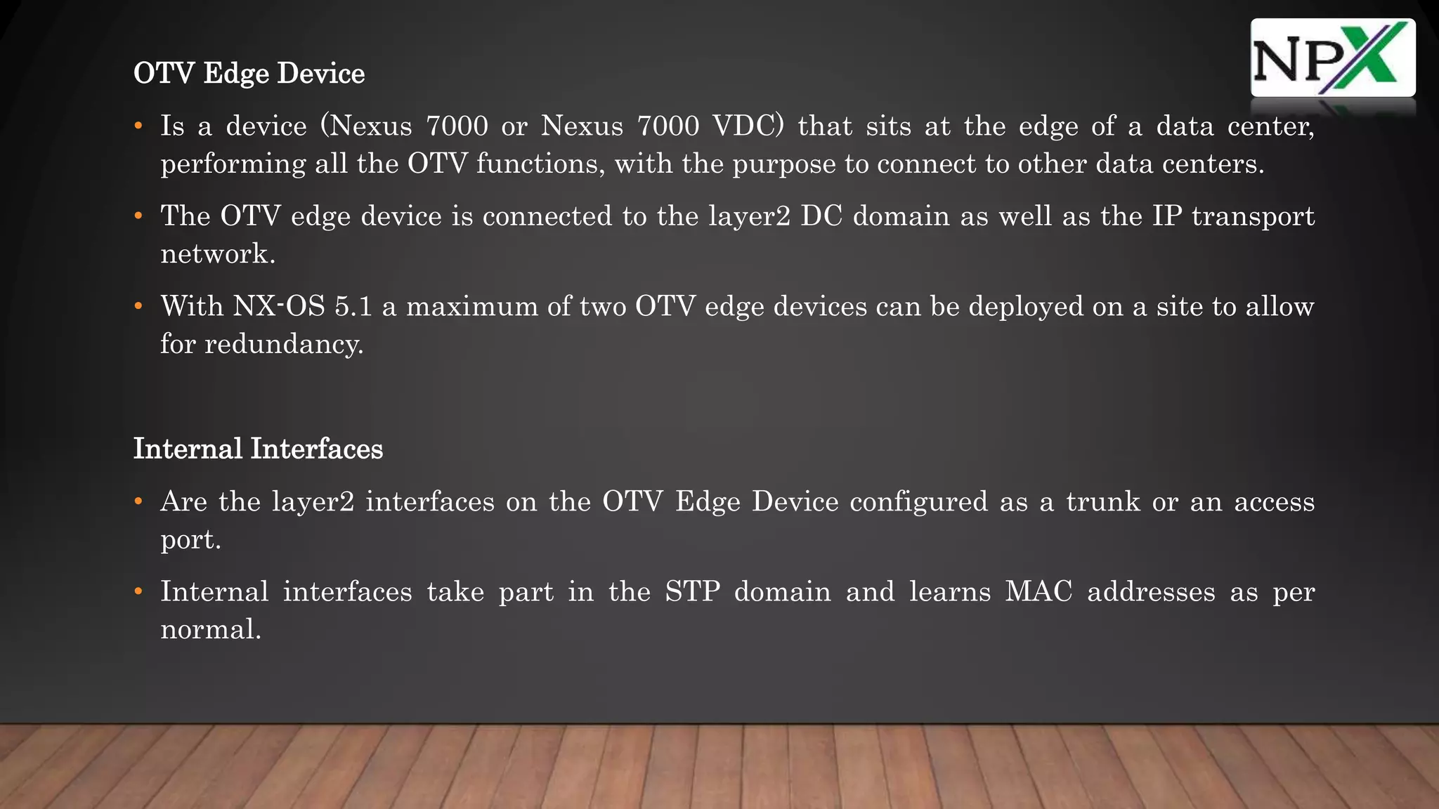 OTV Edge Device
• Is a device (Nexus 7000 or Nexus 7000 VDC) that sits at the edge of a data center,
performing all the OTV functions, with the purpose to connect to other data centers.
• The OTV edge device is connected to the layer2 DC domain as well as the IP transport
network.
• With NX-OS 5.1 a maximum of two OTV edge devices can be deployed on a site to allow
for redundancy.
Internal Interfaces
• Are the layer2 interfaces on the OTV Edge Device configured as a trunk or an access
port.
• Internal interfaces take part in the STP domain and learns MAC addresses as per
normal.
 