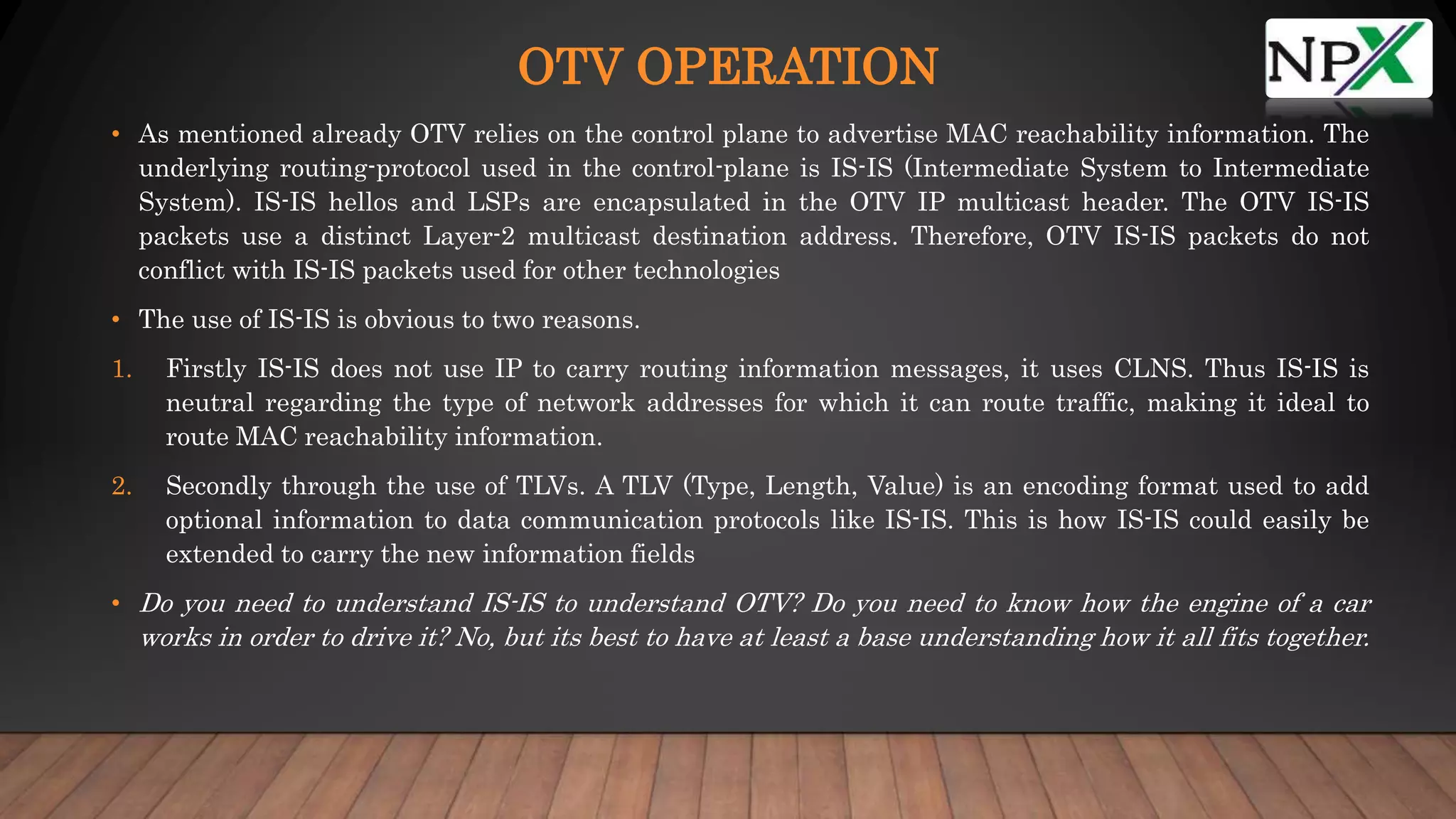 OTV OPERATION
• As mentioned already OTV relies on the control plane to advertise MAC reachability information. The
underlying routing-protocol used in the control-plane is IS-IS (Intermediate System to Intermediate
System). IS-IS hellos and LSPs are encapsulated in the OTV IP multicast header. The OTV IS-IS
packets use a distinct Layer-2 multicast destination address. Therefore, OTV IS-IS packets do not
conflict with IS-IS packets used for other technologies
• The use of IS-IS is obvious to two reasons.
1. Firstly IS-IS does not use IP to carry routing information messages, it uses CLNS. Thus IS-IS is
neutral regarding the type of network addresses for which it can route traffic, making it ideal to
route MAC reachability information.
2. Secondly through the use of TLVs. A TLV (Type, Length, Value) is an encoding format used to add
optional information to data communication protocols like IS-IS. This is how IS-IS could easily be
extended to carry the new information fields
• Do you need to understand IS-IS to understand OTV? Do you need to know how the engine of a car
works in order to drive it? No, but its best to have at least a base understanding how it all fits together.
 
