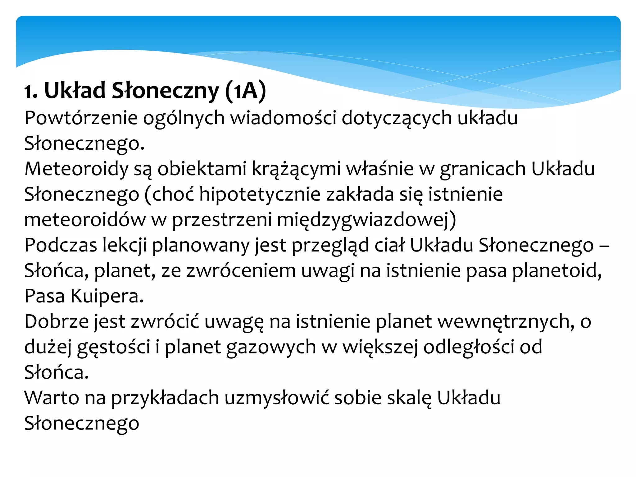 1. Układ Słoneczny (1A)
Powtórzenie ogólnych wiadomości dotyczących układu
Słonecznego.
Meteoroidy są obiektami krążącymi właśnie w granicach Układu
Słonecznego (choć hipotetycznie zakłada się istnienie
meteoroidów w przestrzeni międzygwiazdowej)
Podczas lekcji planowany jest przegląd ciał Układu Słonecznego –
Słońca, planet, ze zwróceniem uwagi na istnienie pasa planetoid,
Pasa Kuipera.
Dobrze jest zwrócić uwagę na istnienie planet wewnętrznych, o
dużej gęstości i planet gazowych w większej odległości od
Słońca.
Warto na przykładach uzmysłowić sobie skalę Układu
Słonecznego
 