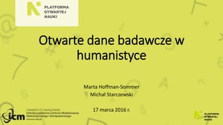 Otwarte dane badawcze w
humanistyce
Marta Hoffman-Sommer
Michał Starczewski
17 marca 2016 r.
 
