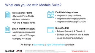 OpenText Confidential. ©2020 All Rights Reserved.
FOR OPENTEXT LIVE WEBINAR June 4th 2020
5
The content of this slide is property of AnswerModules S.a.g.l. © 2020 All Rights Reserved.
OpenText & ZOOM are trademarks or registered trademarks of the OpenText Corporation and ZOOM Video Communications.
Other trademarks, product names, brands and service names are properties of their respective owners.
What can you do with Module Suite?
Professional Forms
• Dynamic Form Fields
• Robust Validation
• Off-line & mobile forms
Smart Workflows (WF)
• Automate any process
• Add custom WF steps
• Simplify WF maps
Facilitate Integrations
• Integrate 3d party platforms
• Integrate custom legacy systems
• Integrate with DocuSign & ZOOM
Simplified UI
• Tailored SmartUI & ClassicUI
• Surface only relevant info & tasks
• Boost end-user productivity
All through a low-coding & Agile Development approach
 