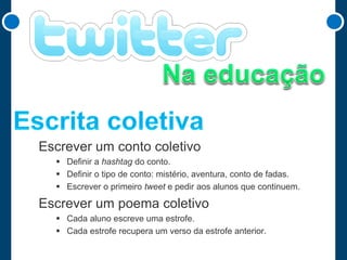 Escrever um conto coletivo
 Definir a hashtag do conto.
 Definir o tipo de conto: mistério, aventura, conto de fadas.
 Escrever o primeiro tweet e pedir aos alunos que continuem.

Escrever um poema coletivo
 Cada aluno escreve uma estrofe.
 Cada estrofe recupera um verso da estrofe anterior.

 