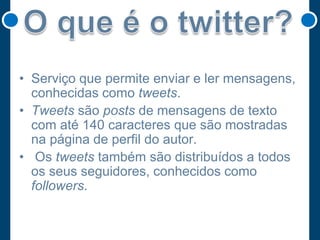 • Serviço que permite enviar e ler mensagens,
conhecidas como tweets.
• Tweets são posts de mensagens de texto
com até 140 caracteres que são mostradas
na página de perfil do autor.
• Os tweets também são distribuídos a todos
os seus seguidores, conhecidos como
followers.

 