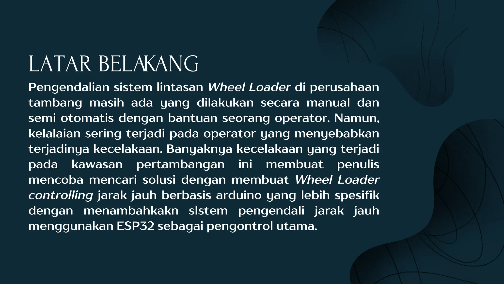 LATAR BELAKANG
Pengendalian sistem lintasan Wheel Loader di perusahaan
tambang masih ada yang dilakukan secara manual dan
semi otomatis dengan bantuan seorang operator. Namun,
kelalaian sering terjadi pada operator yang menyebabkan
terjadinya kecelakaan. Banyaknya kecelakaan yang terjadi
pada kawasan pertambangan ini membuat penulis
mencoba mencari solusi dengan membuat Wheel Loader
controlling jarak jauh berbasis arduino yang lebih spesifik
dengan menambahkakn sIstem pengendali jarak jauh
menggunakan ESP32 sebagai pengontrol utama.
 
