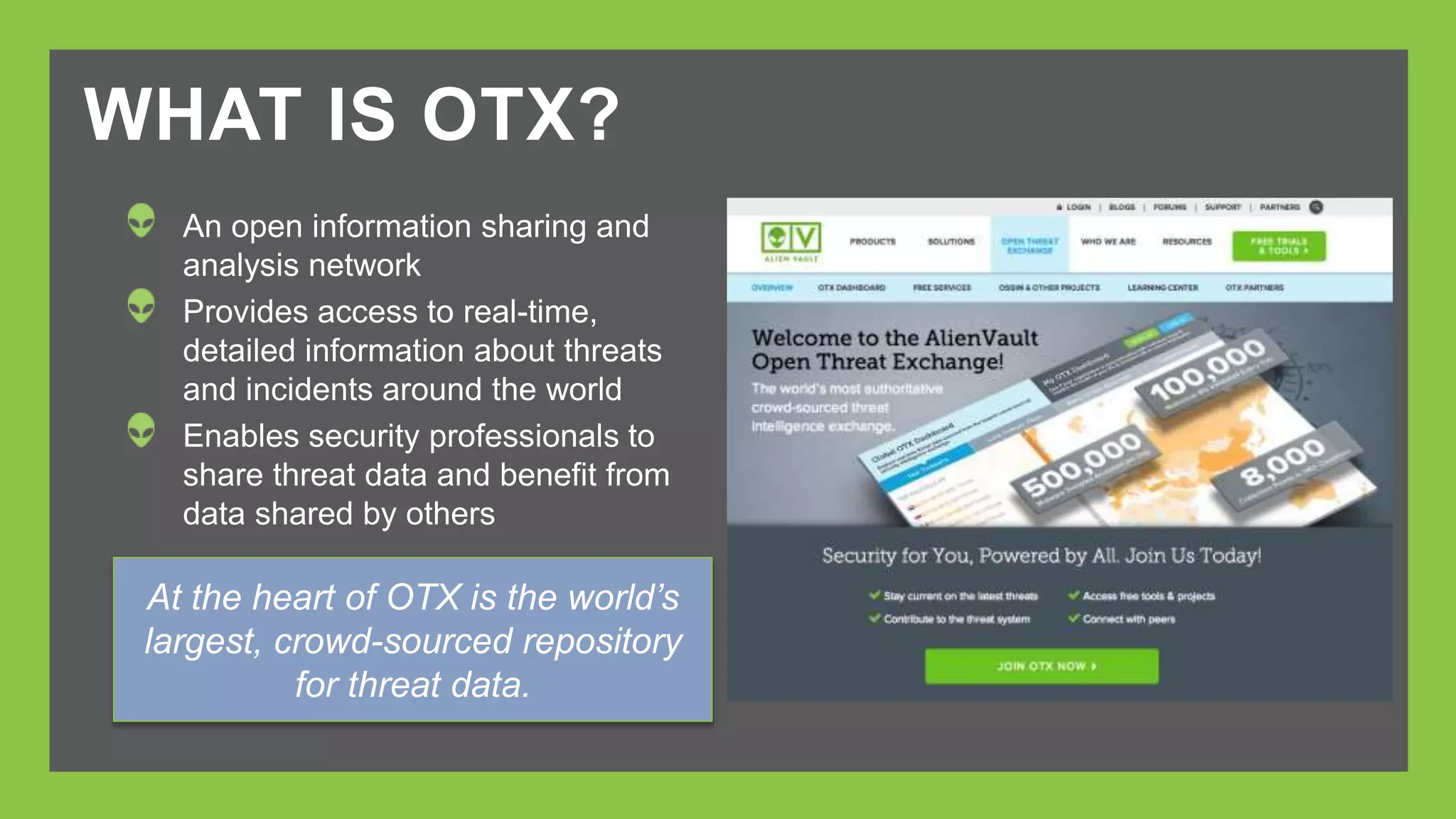 WHAT IS OTX? 
An open information sharing and 
analysis network 
Provides access to real-time, 
detailed information about threats 
and incidents around the world 
Enables security professionals to 
share threat data and benefit from 
data shared by others 
At the heart of OTX is the world’s 
largest, crowd-sourced repository 
for threat data. 
 