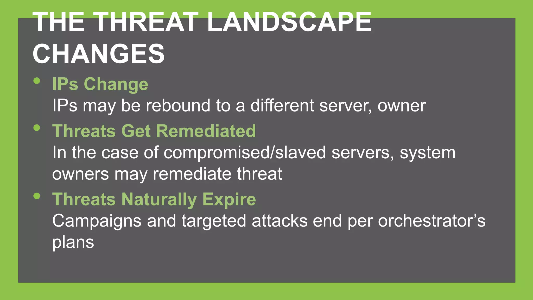 THE THREAT LANDSCAPE 
CHANGES 
• IPs Change 
IPs may be rebound to a different server, owner 
• Threats Get Remediated 
In the case of compromised/slaved servers, system 
owners may remediate threat 
• Threats Naturally Expire 
Campaigns and targeted attacks end per orchestrator’s 
plans 
 