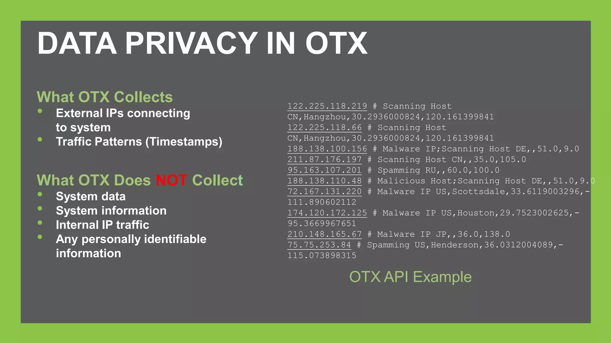 DATA PRIVACY IN OTX 
122.225.118.219 # Scanning Host 
CN,Hangzhou,30.2936000824,120.161399841 
122.225.118.66 # Scanning Host 
CN,Hangzhou,30.2936000824,120.161399841 
188.138.100.156 # Malware IP;Scanning Host DE,,51.0,9.0 
211.87.176.197 # Scanning Host CN,,35.0,105.0 
95.163.107.201 # Spamming RU,,60.0,100.0 
188.138.110.48 # Malicious Host;Scanning Host DE,,51.0,9.0 
72.167.131.220 # Malware IP US,Scottsdale,33.6119003296,- 
111.890602112 
174.120.172.125 # Malware IP US,Houston,29.7523002625,- 
95.3669967651 
210.148.165.67 # Malware IP JP,,36.0,138.0 
75.75.253.84 # Spamming US,Henderson,36.0312004089,- 
115.073898315 
What OTX Collects 
• External IPs connecting 
to system 
• Traffic Patterns (Timestamps) 
What OTX Does NOT Collect 
• System data 
• System information 
• Internal IP traffic 
• Any personally identifiable 
information 
OTX API Example 
 