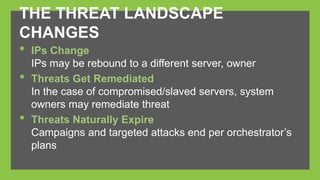 THE THREAT LANDSCAPE 
CHANGES 
• IPs Change 
IPs may be rebound to a different server, owner 
• Threats Get Remediated 
In the case of compromised/slaved servers, system 
owners may remediate threat 
• Threats Naturally Expire 
Campaigns and targeted attacks end per orchestrator’s 
plans 
 