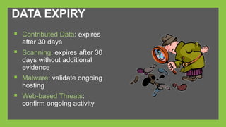 DATA EXPIRY 
 Contributed Data: expires 
after 30 days 
 Scanning: expires after 30 
days without additional 
evidence 
 Malware: validate ongoing 
hosting 
 Web-based Threats: 
confirm ongoing activity 
 