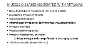 MUSCLE DISEASES ASSOCIATED WITH MYALGIAS
• Toxic/drug-induced myopathies (statins and others)
• Eosinophilia-myalgia syndrome
• Hypothyroid myopathy
• Inflammatory myopathies (dermatomyositis, polymyositis)
• Myotonic disorders
• Mitochondrial myopathies
• Muscular dystrophies, examples:
X-linked myalgia and cramps/Becker’s dystrophy variant
• Infectious myositis (especially viral)
 