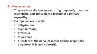 4. Muscle cramp
 They are typically benign, occurring frequently in normal
individuals, and are seldom a feature of a primary
myopathy
 Cramps can occur with:
• dehydration,
• hyponatremia,
• azotemia,
• myxedema
• disorders of the nerve or motor neuron (especially
amyotrophic lateral sclerosis).
 