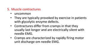 5. Muscle contractures
• uncommon
• They are typically provoked by exercise in patients
with glycolytic enzyme defects.
• Contractures differ from cramps in that they
usually last longer and are electrically silent with
needle EMG.
• Cramps are characterized by rapidly firing motor
unit discharge om needle EMG.
 