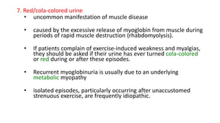 7. Red/cola-colored urine
• uncommon manifestation of muscle disease
• caused by the excessive release of myoglobin from muscle during
periods of rapid muscle destruction (rhabdomyolysis).
• If patients complain of exercise-induced weakness and myalgias,
they should be asked if their urine has ever turned cola-colored
or red during or after these episodes.
• Recurrent myoglobinuria is usually due to an underlying
metabolic myopathy
• isolated episodes, particularly occurring after unaccustomed
strenuous exercise, are frequently idiopathic.
 