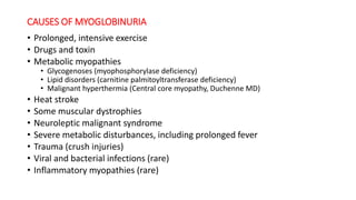 CAUSES OF MYOGLOBINURIA
• Prolonged, intensive exercise
• Drugs and toxin
• Metabolic myopathies
• Glycogenoses (myophosphorylase deficiency)
• Lipid disorders (carnitine palmitoyltransferase deficiency)
• Malignant hyperthermia (Central core myopathy, Duchenne MD)
• Heat stroke
• Some muscular dystrophies
• Neuroleptic malignant syndrome
• Severe metabolic disturbances, including prolonged fever
• Trauma (crush injuries)
• Viral and bacterial infections (rare)
• Inflammatory myopathies (rare)
 