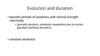 Evolution and duration
• episodic periods of weakness with normal strength
interictally
• (periodic paralysis, metabolic myopathies due to certain
glycolytic pathway disorders).
• constant weakness
 