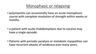 Monophasic or relapsing
• polymyositis can occasionally have an acute monophasic
course with complete resolution of strength within weeks or
months.
• a patient with acute rhabdomyolysis due to cocaine may
have a single episode.
• Patients with periodic paralysis or metabolic myopathies can
have recurrent attacks of weakness over many years,
 