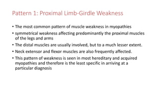 Pattern 1: Proximal Limb-Girdle Weakness
• The most common pattern of muscle weakness in myopathies
• symmetrical weakness affecting predominantly the proximal muscles
of the legs and arms
• The distal muscles are usually involved, but to a much lesser extent.
• Neck extensor and flexor muscles are also frequently affected.
• This pattern of weakness is seen in most hereditary and acquired
myopathies and therefore is the least specific in arriving at a
particular diagnosis
 
