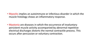 • Myositis implies an autoimmune or infectious disorder in which the
muscle histology shows an inflammatory response.
• Myotonia are diseases in which the occurrence of involuntary
persistent muscle activity accompanied by abnormal repetitive
electrical discharges distorts the normal contractile process. This
occurs after percussion or voluntary contraction.
 