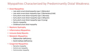 Myopathies Characterized by Predominantly Distal Weakness
• Distal Myopathies
– Late adult-onset distalmyopathy type 1 (Welander)
– Late adult-onset distal myopathy type 2 (Markesbery/Udd)
– Early adult-onset distal myopathy type 1 (Nonaka)
– Early adult-onset distal myopathy type 2 (Miyoshi)
– Early adult-onset distal myopathy type 3 (Laing)
– Desmin myopathy
– Childhood-onset distal myopathy
• Myotonic Dystrophy
• Inflammatory Myopathies
• Inclusion Body Myositis
• Metabolic Myopathies
– Debrancher deficiency
– Acid-maltase deficiency
• Congenital Myopathies
– Nemaline myopathy
– Central core myopathy
– Centronuclear myopathy
 