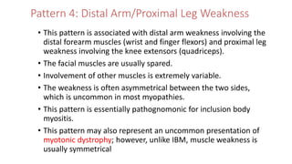 Pattern 4: Distal Arm/Proximal Leg Weakness
• This pattern is associated with distal arm weakness involving the
distal forearm muscles (wrist and finger flexors) and proximal leg
weakness involving the knee extensors (quadriceps).
• The facial muscles are usually spared.
• Involvement of other muscles is extremely variable.
• The weakness is often asymmetrical between the two sides,
which is uncommon in most myopathies.
• This pattern is essentially pathognomonic for inclusion body
myositis.
• This pattern may also represent an uncommon presentation of
myotonic dystrophy; however, unlike IBM, muscle weakness is
usually symmetrical
 