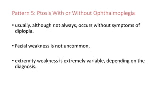 Pattern 5: Ptosis With or Without Ophthalmoplegia
• usually, although not always, occurs without symptoms of
diplopia.
• Facial weakness is not uncommon,
• extremity weakness is extremely variable, depending on the
diagnosis.
 