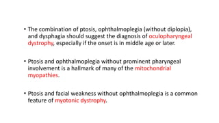 • The combination of ptosis, ophthalmoplegia (without diplopia),
and dysphagia should suggest the diagnosis of oculopharyngeal
dystrophy, especially if the onset is in middle age or later.
• Ptosis and ophthalmoplegia without prominent pharyngeal
involvement is a hallmark of many of the mitochondrial
myopathies.
• Ptosis and facial weakness without ophthalmoplegia is a common
feature of myotonic dystrophy.
 