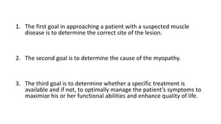 1. The first goal in approaching a patient with a suspected muscle
disease is to determine the correct site of the lesion.
2. The second goal is to determine the cause of the myopathy.
3. The third goal is to determine whether a specific treatment is
available and if not, to optimally manage the patient’s symptoms to
maximize his or her functional abilities and enhance quality of life.
 