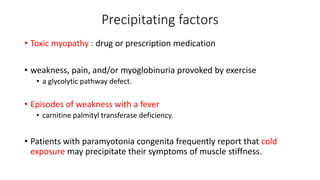 Precipitating factors
• Toxic myopathy : drug or prescription medication
• weakness, pain, and/or myoglobinuria provoked by exercise
• a glycolytic pathway defect.
• Episodes of weakness with a fever
• carnitine palmityl transferase deficiency.
• Patients with paramyotonia congenita frequently report that cold
exposure may precipitate their symptoms of muscle stiffness.
 