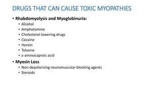 DRUGS THAT CAN CAUSE TOXIC MYOPATHIES
• Rhabdomyolysis and Myoglobinuria:
• Alcohol
• Amphetamine
• Cholesterol lowering drugs
• Cocaine
• Heroin
• Toluene
• ε-aminocaproic acid
• Myosin Loss
• Non-depolarizing neuromuscular blocking agents
• Steroids
 
