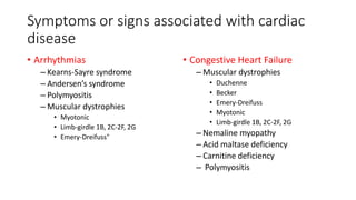 Symptoms or signs associated with cardiac
disease
• Arrhythmias
– Kearns-Sayre syndrome
– Andersen’s syndrome
– Polymyositis
– Muscular dystrophies
• Myotonic
• Limb-girdle 1B, 2C-2F, 2G
• Emery-Dreifuss"
• Congestive Heart Failure
– Muscular dystrophies
• Duchenne
• Becker
• Emery-Dreifuss
• Myotonic
• Limb-girdle 1B, 2C-2F, 2G
– Nemaline myopathy
– Acid maltase deficiency
– Carnitine deficiency
– Polymyositis
 