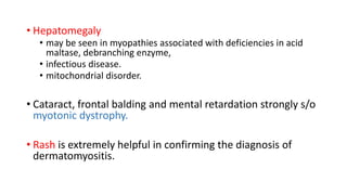 • Hepatomegaly
• may be seen in myopathies associated with deficiencies in acid
maltase, debranching enzyme,
• infectious disease.
• mitochondrial disorder.
• Cataract, frontal balding and mental retardation strongly s/o
myotonic dystrophy.
• Rash is extremely helpful in confirming the diagnosis of
dermatomyositis.
 